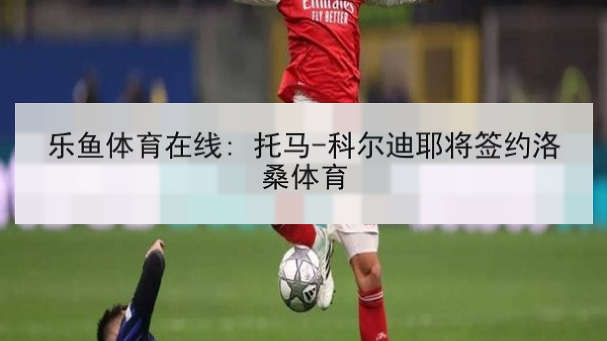 乐鱼体育在线: 托马-科尔迪耶将签约洛桑体育 乐鱼体育在线: 托马-科尔迪耶将签约洛桑体育