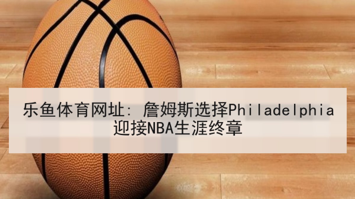 乐鱼体育网址: 詹姆斯选择Philadelphia迎接NBA生涯终章 乐鱼体育网址: 詹姆斯选择Philadelphia迎接NBA生涯终章