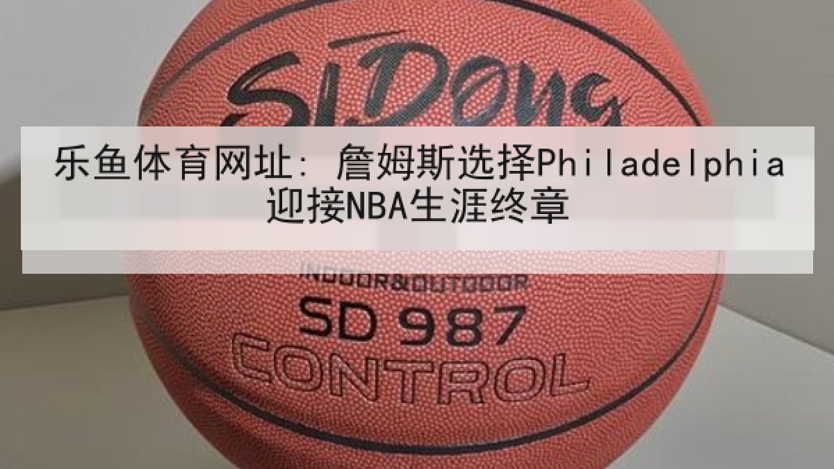 乐鱼体育网址: 詹姆斯选择Philadelphia迎接NBA生涯终章 乐鱼体育网址: 詹姆斯选择Philadelphia迎接NBA生涯终章
