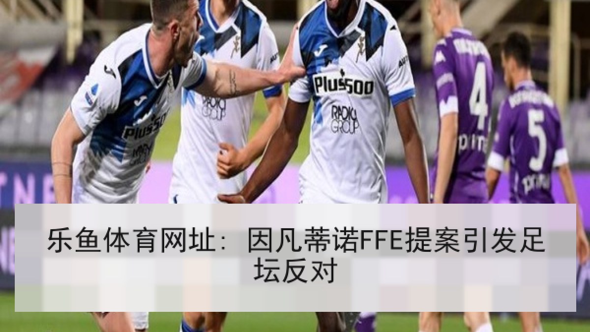 乐鱼体育网址: 因凡蒂诺FFE提案引发足坛反对 乐鱼体育网址: 因凡蒂诺FFE提案引发足坛反对